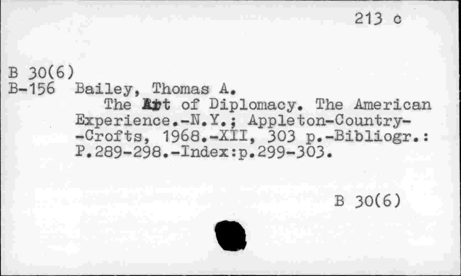 ﻿213 c
B 30(6)
B-156 Bailey, Thomas A.
The Ait of Diplomacy. The American Experience.-N.Y.; Appleton-Country--Crofts, 1968.-XII, 303 p.-Bibliogr.: P.289-298.-Index:p.299-303.
B 30(6)